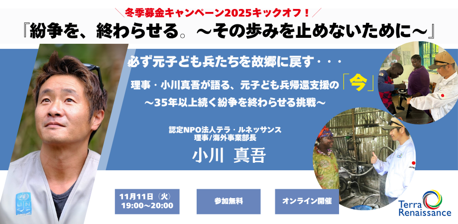 11/11【zoom開催・無料】『紛争を、終わらせる。 ~その歩みを止めないために~』 必ず元子ども兵たちを故郷に戻す・・・理事・小川真吾が語る、元子ども兵帰還支援の「今」 ~35年以上続く紛争を終わらせる挑戦~ 11/11【zoom開催・無料】『紛争を、終わらせる。 ~その歩みを止めないために~』 必ず元子ども兵たちを故郷に戻す・・・理事・小川真吾が語る、元子ども兵帰還支援の「今」 ~35年以上続く紛争を終わらせる挑戦~